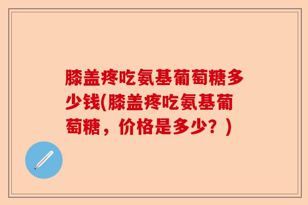 膝盖疼吃氨基葡萄糖多少钱(膝盖疼吃氨基葡萄糖，价格是多少？)