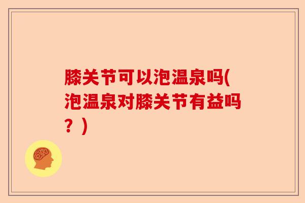 膝关节可以泡温泉吗(泡温泉对膝关节有益吗？)
