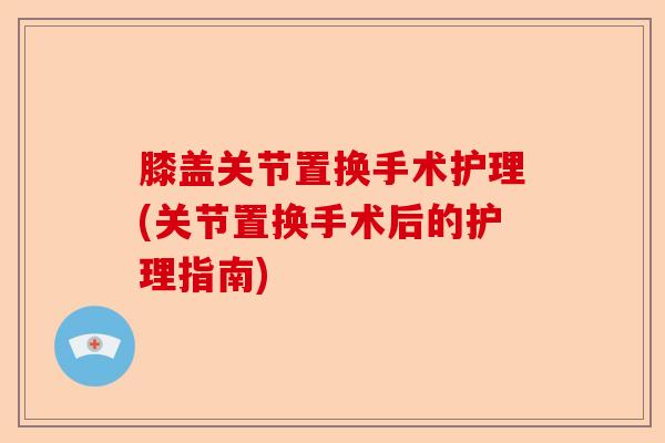 膝盖关节置换手术护理(关节置换手术后的护理指南)-第1张图片-关节保镖