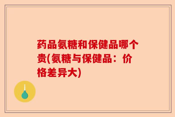 药品氨糖和保健品哪个贵(氨糖与保健品：价格差异大)-第1张图片-关节保镖