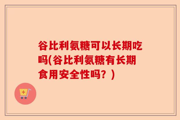 谷比利氨糖可以长期吃吗(谷比利氨糖有长期食用安全性吗？)-第1张图片-关节保镖