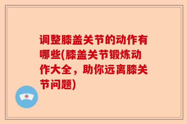 调整膝盖关节的动作有哪些(膝盖关节锻炼动作大全，助你远离膝关节问题)-第1张图片-关节保镖