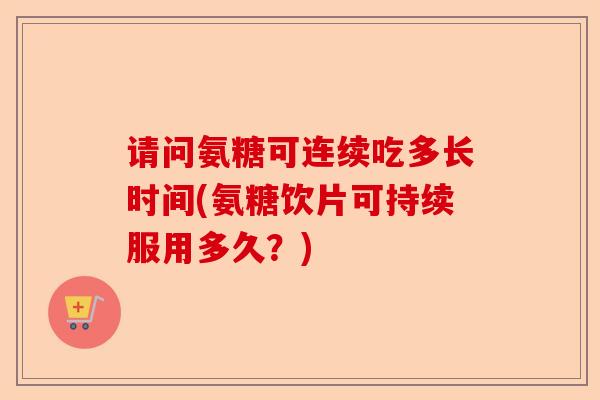 请问氨糖可连续吃多长时间(氨糖饮片可持续服用多久？)-第1张图片-关节保镖