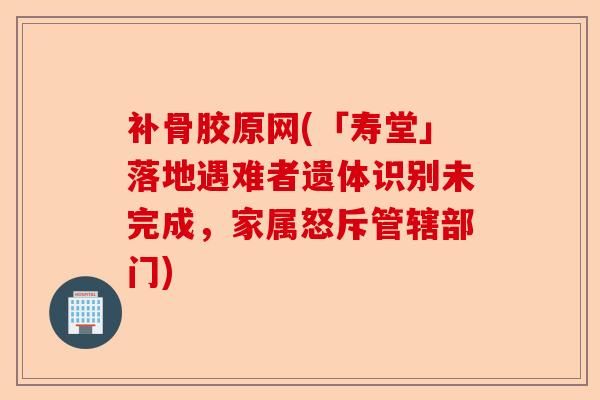 补骨胶原网(「寿堂」落地遇难者遗体识别未完成，家属怒斥管辖部门)-第1张图片-关节保镖