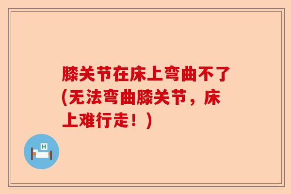 膝关节在床上弯曲不了(无法弯曲膝关节，床上难行走！)-第1张图片-关节保镖