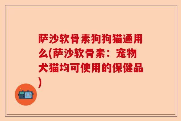 萨沙软骨素狗狗猫通用么(萨沙软骨素：宠物犬猫均可使用的保健品)-第1张图片-关节保镖