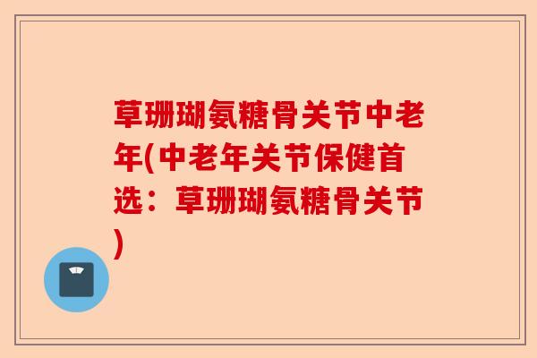 草珊瑚氨糖骨关节中老年(中老年关节保健首选：草珊瑚氨糖骨关节)-第1张图片-关节保镖