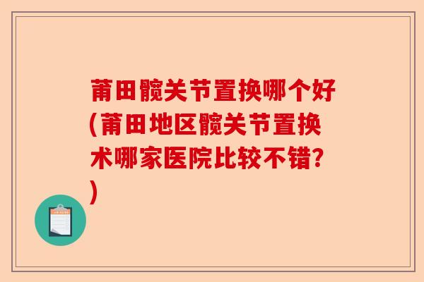 莆田髋关节置换哪个好(莆田地区髋关节置换术哪家医院比较不错？)-第1张图片-关节保镖