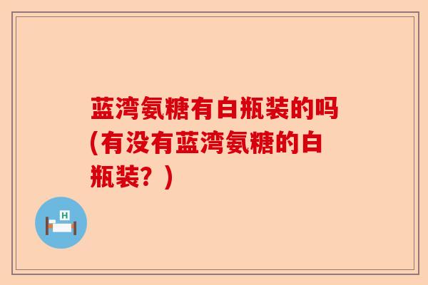 蓝湾氨糖有白瓶装的吗(有没有蓝湾氨糖的白瓶装？)-第1张图片-关节保镖