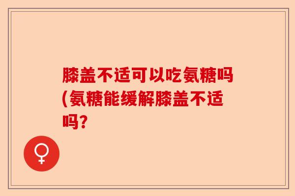 膝盖不适可以吃氨糖吗(氨糖能缓解膝盖不适吗？-第1张图片-关节保镖