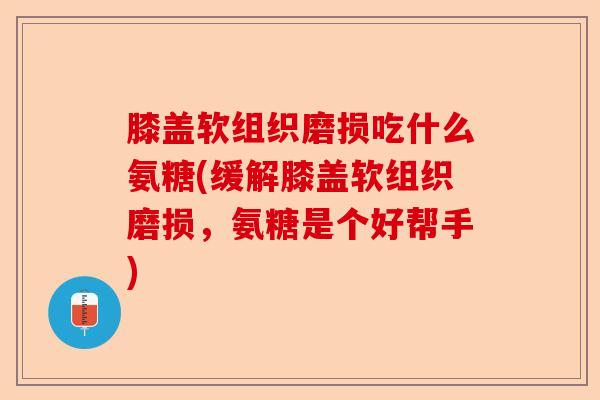 膝盖软组织磨损吃什么氨糖(缓解膝盖软组织磨损，氨糖是个好帮手)-第1张图片-关节保镖