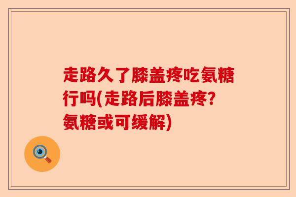 走路久了膝盖疼吃氨糖行吗(走路后膝盖疼？氨糖或可缓解)-第1张图片-关节保镖