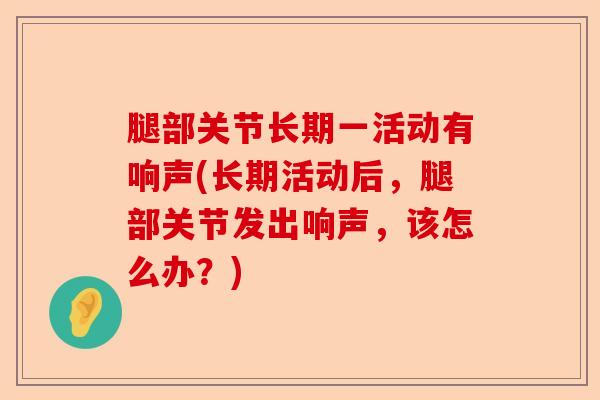 腿部关节长期一活动有响声(长期活动后，腿部关节发出响声，该怎么办？)