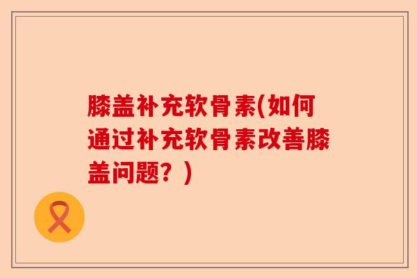 膝盖补充软骨素(如何通过补充软骨素改善膝盖问题？)