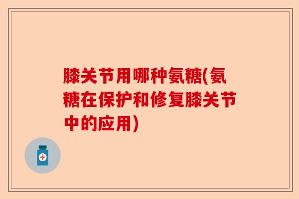 膝关节用哪种氨糖(氨糖在保护和修复膝关节中的应用)