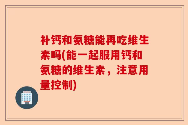 补钙和氨糖能再吃维生素吗(能一起服用钙和氨糖的维生素，注意用量控制)