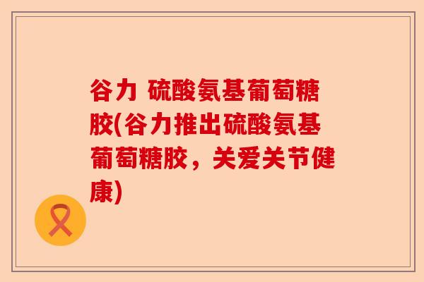 谷力 硫酸氨基葡萄糖胶(谷力推出硫酸氨基葡萄糖胶，关爱关节健康)-第1张图片-关节保镖