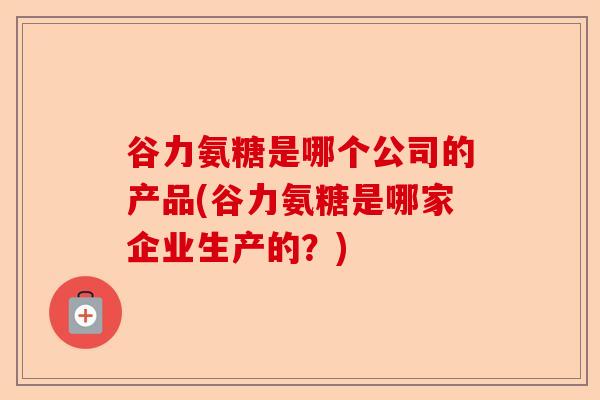 谷力氨糖是哪个公司的产品(谷力氨糖是哪家企业生产的？)-第1张图片-关节保镖