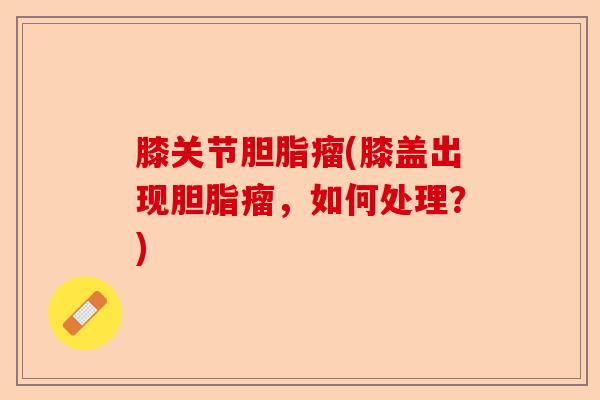 膝关节胆脂瘤(膝盖出现胆脂瘤，如何处理？)-第1张图片-关节保镖