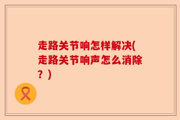 走路关节响怎样解决(走路关节响声怎么消除？)-第1张图片-关节保镖