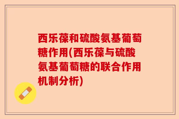 西乐葆和硫酸氨基葡萄糖作用(西乐葆与硫酸氨基葡萄糖的联合作用机制分析)-第1张图片-关节保镖