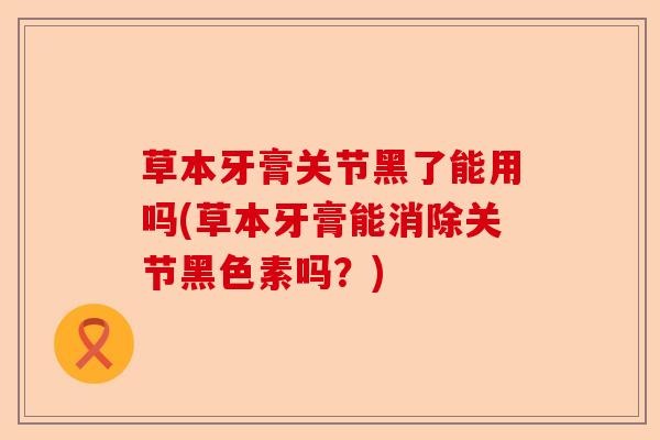 草本牙膏关节黑了能用吗(草本牙膏能消除关节黑色素吗？)-第1张图片-关节保镖