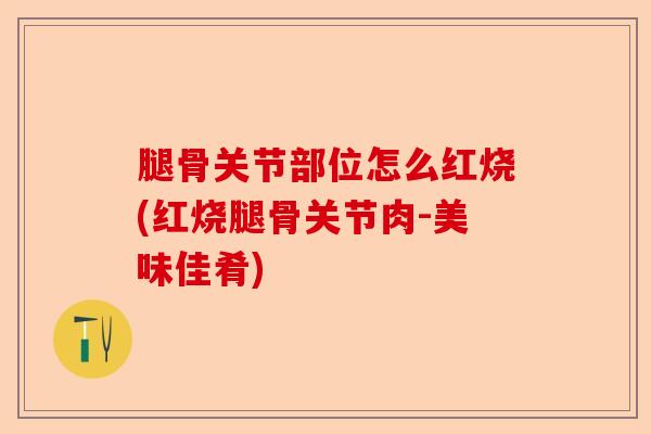 腿骨关节部位怎么红烧(红烧腿骨关节肉-美味佳肴)-第1张图片-关节保镖
