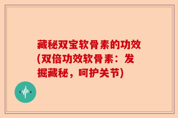 藏秘双宝软骨素的功效(双倍功效软骨素：发掘藏秘，呵护关节)-第1张图片-关节保镖