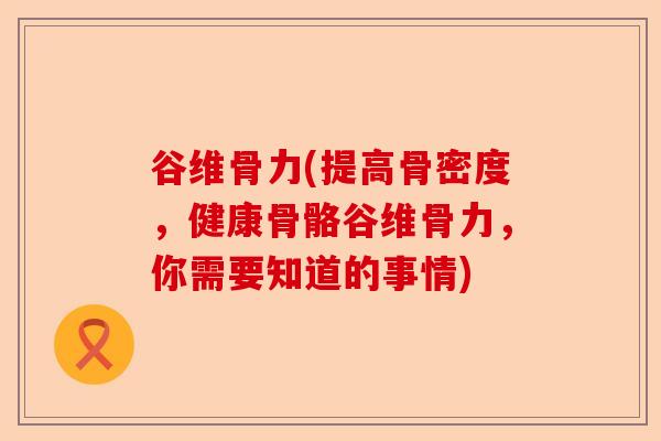 谷维骨力(提高骨密度，健康骨骼谷维骨力，你需要知道的事情)