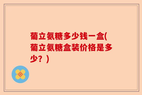 葡立氨糖多少钱一盒(葡立氨糖盒装价格是多少？)-第1张图片-关节保镖