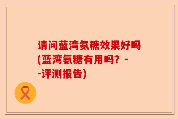 请问蓝湾氨糖效果好吗(蓝湾氨糖有用吗？--评测报告)-第1张图片-关节保镖