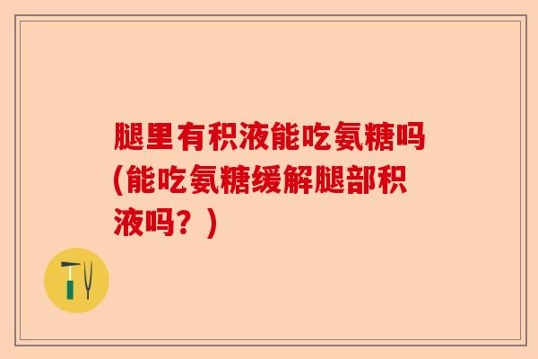 腿里有积液能吃氨糖吗(能吃氨糖缓解腿部积液吗？)-第1张图片-关节保镖