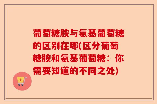 葡萄糖胺与氨基葡萄糖的区别在哪(区分葡萄糖胺和氨基葡萄糖：你需要知道的不同之处)-第1张图片-关节保镖