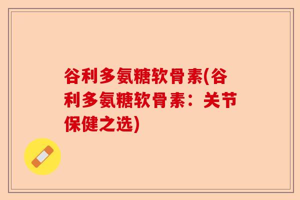 谷利多氨糖软骨素(谷利多氨糖软骨素：关节保健之选)-第1张图片-关节保镖