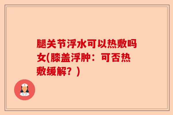 腿关节浮水可以热敷吗女(膝盖浮肿：可否热敷缓解？)-第1张图片-关节保镖
