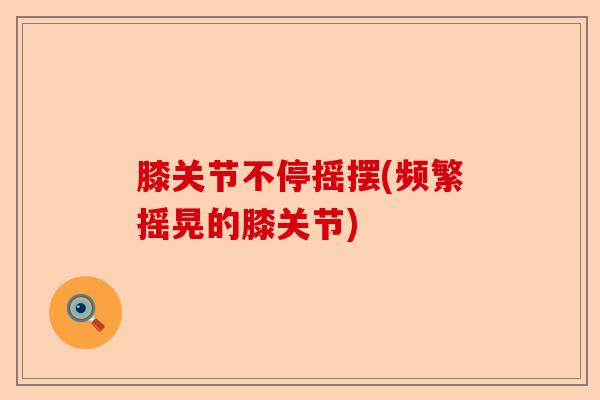 膝关节不停摇摆(频繁摇晃的膝关节)-第1张图片-关节保镖
