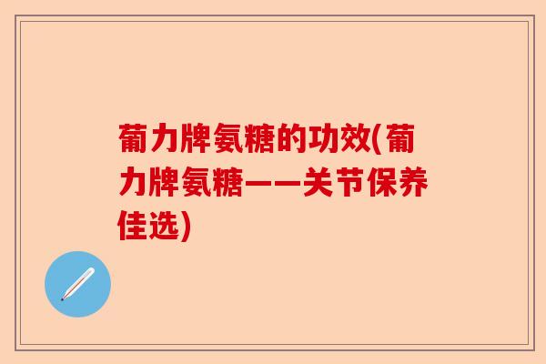 葡力牌氨糖的功效(葡力牌氨糖——关节保养佳选)-第1张图片-关节保镖