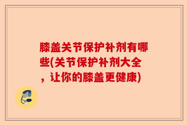 膝盖关节保护补剂有哪些(关节保护补剂大全，让你的膝盖更健康)-第1张图片-关节保镖