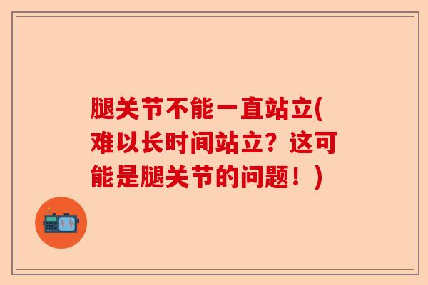 腿关节不能一直站立(难以长时间站立？这可能是腿关节的问题！)-第1张图片-关节保镖