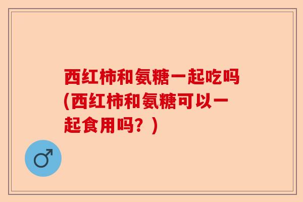 西红柿和氨糖一起吃吗(西红柿和氨糖可以一起食用吗？)-第1张图片-关节保镖