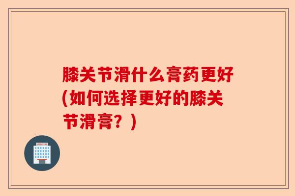膝关节滑什么膏药更好(如何选择更好的膝关节滑膏？)-第1张图片-关节保镖