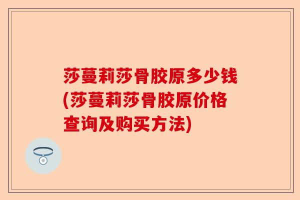 莎蔓莉莎骨胶原多少钱(莎蔓莉莎骨胶原价格查询及购买方法)-第1张图片-关节保镖