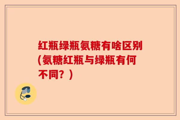 红瓶绿瓶氨糖有啥区别(氨糖红瓶与绿瓶有何不同？)-第1张图片-关节保镖