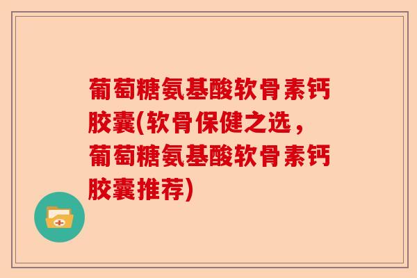 葡萄糖氨基酸软骨素钙胶囊(软骨保健之选，葡萄糖氨基酸软骨素钙胶囊推荐)-第1张图片-关节保镖