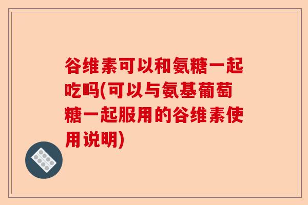 谷维素可以和氨糖一起吃吗(可以与氨基葡萄糖一起服用的谷维素使用说明)-第1张图片-关节保镖