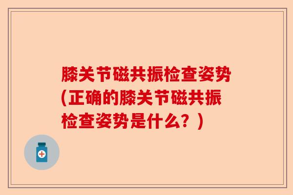 膝关节磁共振检查姿势(正确的膝关节磁共振检查姿势是什么？)-第1张图片-关节保镖