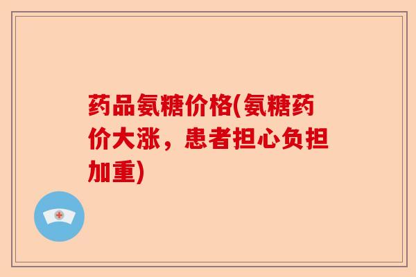 药品氨糖价格(氨糖药价大涨，患者担心负担加重)-第1张图片-关节保镖
