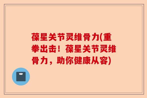 葆星关节灵维骨力(重拳出击！葆星关节灵维骨力，助你健康从容)