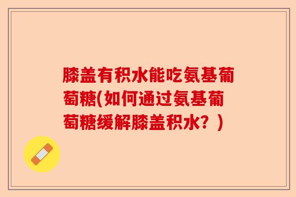 膝盖有积水能吃氨基葡萄糖(如何通过氨基葡萄糖缓解膝盖积水？)-第1张图片-关节保镖