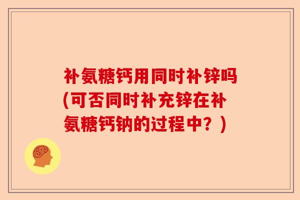 补氨糖钙用同时补锌吗(可否同时补充锌在补氨糖钙钠的过程中？)-第1张图片-关节保镖